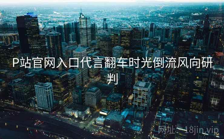 P站官网入口代言翻车时光倒流风向研判