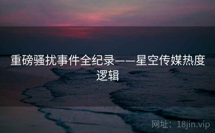 重磅骚扰事件全纪录——星空传媒热度逻辑